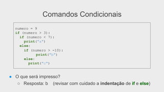 Comandos Condicionais
● O que será impresso?
○ Resposta: b (revisar com cuidado a indentação de if e else)
numero = 9
if (numero > 3):
if (numero < 7):
print("a")
else:
if (numero > -10):
print("b")
else:
print("c")
 