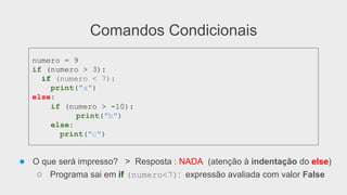 Comandos Condicionais
● O que será impresso? > Resposta : NADA (atenção à indentação do else)
○ Programa sai em if (numero<7): expressão avaliada com valor False
numero = 9
if (numero > 3):
if (numero < 7):
print("a")
else:
if (numero > -10):
print("b")
else:
print("c")
 