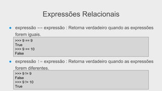 Expressões Relacionais
● expressão == expressão : Retorna verdadeiro quando as expressões
forem iguais.
● expressão != expressão : Retorna verdadeiro quando as expressões
forem diferentes.
>>> 9 == 9
True
>>> 9 == 10
False
>>> 9 != 9
False
>>> 9 != 10
True
 