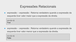 Expressões Relacionais
● expressão > expressão : Retorna verdadeiro quando a expressão da
esquerda tiver valor maior que a expressão da direita.
● expressão < expressão : Retorna verdadeiro quando a expressão da
esquerda tiver valor menor que a expressão da direita.
>>> 9 > 5
True
>>> 9 < 5
False
 