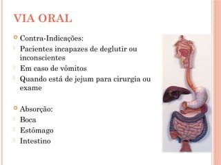  Contra-Indicações:
- Pacientes incapazes de deglutir ou
inconscientes
- Em caso de vômitos
- Quando está de jejum para cirurgia ou
exame
 Absorção:
- Boca
- Estômago
- Intestino
VIA ORAL
 