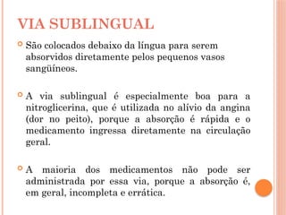  São colocados debaixo da língua para serem
absorvidos diretamente pelos pequenos vasos
sangüíneos.
 A via sublingual é especialmente boa para a
nitroglicerina, que é utilizada no alívio da angina
(dor no peito), porque a absorção é rápida e o
medicamento ingressa diretamente na circulação
geral.
 A maioria dos medicamentos não pode ser
administrada por essa via, porque a absorção é,
em geral, incompleta e errática.
VIA SUBLINGUAL
 