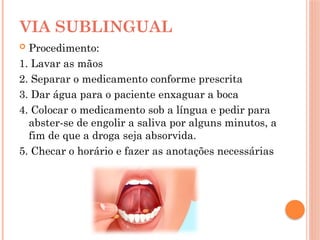  Procedimento:
1. Lavar as mãos
2. Separar o medicamento conforme prescrita
3. Dar água para o paciente enxaguar a boca
4. Colocar o medicamento sob a língua e pedir para
abster-se de engolir a saliva por alguns minutos, a
fim de que a droga seja absorvida.
5. Checar o horário e fazer as anotações necessárias
VIA SUBLINGUAL
 