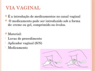  É a introdução de medicamentos no canal vaginal
 O medicamento pode ser introduzido sob a forma
de: creme ou gel, comprimido ou óvulos.
 Material:
- Luvas de procedimento
- Aplicador vaginal (S/N)
- Medicamento
VIA VAGINAL
 