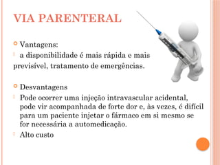  Vantagens:
- a disponibilidade é mais rápida e mais
previsível, tratamento de emergências.
 Desvantagens
- Pode ocorrer uma injeção intravascular acidental,
pode vir acompanhada de forte dor e, às vezes, é difícil
para um paciente injetar o fármaco em si mesmo se
for necessária a automedicação.
- Alto custo
VIA PARENTERAL
 