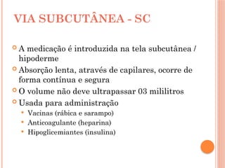 VIA SUBCUTÂNEA - SC
 A medicação é introduzida na tela subcutânea /
hipoderme
 Absorção lenta, através de capilares, ocorre de
forma contínua e segura
 O volume não deve ultrapassar 03 mililitros
 Usada para administração
 Vacinas (rábica e sarampo)
 Anticoagulante (heparina)
 Hipoglicemiantes (insulina)
 