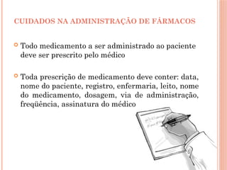  Todo medicamento a ser administrado ao paciente
deve ser prescrito pelo médico
 Toda prescrição de medicamento deve conter: data,
nome do paciente, registro, enfermaria, leito, nome
do medicamento, dosagem, via de administração,
freqüência, assinatura do médico
CUIDADOS NA ADMINISTRAÇÃO DE FÁRMACOS
 
