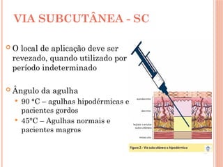 VIA SUBCUTÂNEA - SC
 O local de aplicação deve ser
revezado, quando utilizado por
período indeterminado
 Ângulo da agulha
 90 °C – agulhas hipodérmicas e
pacientes gordos
 45°C – Agulhas normais e
pacientes magros
 