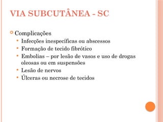 VIA SUBCUTÂNEA - SC
 Complicações
 Infecções inespecíficas ou abscessos
 Formação de tecido fibrótico
 Embolias – por lesão de vasos e uso de drogas
oleosas ou em suspensões
 Lesão de nervos
 Úlceras ou necrose de tecidos
 