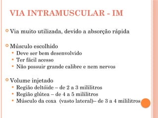 VIA INTRAMUSCULAR - IM
 Via muito utilizada, devido a absorção rápida
 Músculo escolhido
 Deve ser bem desenvolvido
 Ter fácil acesso
 Não possuir grande calibre e nem nervos
 Volume injetado
 Região deltóide – de 2 a 3 mililitros
 Região glútea – de 4 a 5 mililitros
 Músculo da coxa (vasto lateral)– de 3 a 4 mililitros
 