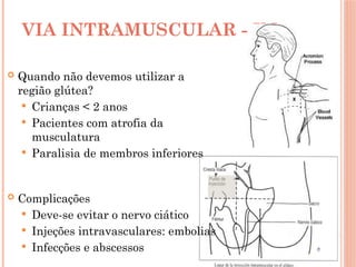 VIA INTRAMUSCULAR - IM
 Quando não devemos utilizar a
região glútea?
 Crianças < 2 anos
 Pacientes com atrofia da
musculatura
 Paralisia de membros inferiores
 Complicações
 Deve-se evitar o nervo ciático
 Injeções intravasculares: embolias
 Infecções e abscessos
 