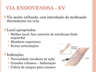VIA ENDOVENOSA - EV
 Via muito utilizada, com introdução de medicação
diretamente na veia
 Local apropriados
 Melhor local: face anterior do antebraço (lado
esquerdo)
 Membros superiores
 Evitar articulações
 Indicações
 Necessidade imediata de ação
 Grandes volumes – hidratação
 Coleta de sangue para exames
 
