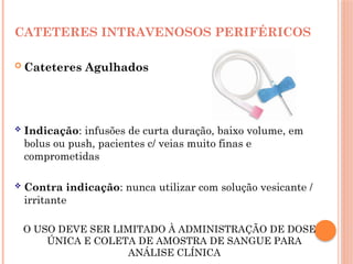 CATETERES INTRAVENOSOS PERIFÉRICOS
 Cateteres Agulhados
 Indicação: infusões de curta duração, baixo volume, em
bolus ou push, pacientes c/ veias muito finas e
comprometidas
 Contra indicação: nunca utilizar com solução vesicante /
irritante
O USO DEVE SER LIMITADO À ADMINISTRAÇÃO DE DOSE
ÚNICA E COLETA DE AMOSTRA DE SANGUE PARA
ANÁLISE CLÍNICA
 