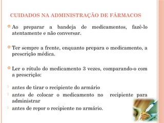  Ao preparar a bandeja de medicamentos, fazê-lo
atentamente e não conversar.
 Ter sempre a frente, enquanto prepara o medicamento, a
prescrição médica.
 Ler o rótulo do medicamento 3 vezes, comparando-o com
a prescrição:
- antes de tirar o recipiente do armário
- antes de colocar o medicamento no recipiente para
administrar
- antes de repor o recipiente no armário.
CUIDADOS NA ADMINISTRAÇÃO DE FÁRMACOS
 
