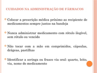  Colocar a prescrição médica próximo ao recipiente de
medicamentos sempre juntos na bandeja
 Nunca administrar medicamento com rótulo ilegível,
sem rótulo ou vencido
 Não tocar com a mão em comprimidos, cápsulas,
drágeas, pastilhas
 Identificar a seringa ou frasco via oral: quarto, leito,
via, nome do medicamento
CUIDADOS NA ADMINISTRAÇÃO DE FÁRMACOS
 