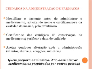  Identificar o paciente antes de administrar o
medicamento, solicitando nome e certificando-se da
exatidão do mesmo, pelo prontuário
 Certificar-se das condições de conservação do
medicamento; verificar a data de validade
 Anotar qualquer alteração após a administração
(vômitos, diarréia, erupções, urticária)
Quem prepara administra. Não administrar
medicamentos preparados por outras pessoas
CUIDADOS NA ADMINISTRAÇÃO DE FÁRMACOS
 