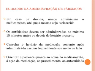  Em caso de dúvida, nunca administrar o
medicamento, até que a mesma seja esclarecida
 Os antibióticos devem ser administrados no máximo
15 minutos antes ou depois do horário prescrito
 Cancelar o horário da medicação somente após
administrá-la assinar legivelmente seu nome ao lado
 Orientar o paciente quanto ao nome do medicamento,
á ação da medicação, ao procedimento, ao autocuidado
CUIDADOS NA ADMINISTRAÇÃO DE FÁRMACOS
 