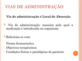 VIAS DE ADMINISTRAÇÃO
Via de administração ≠ Local de Absorção
 Via de administração: maneira pela qual a
medicação é introduzida no organismo
 Relaciona-se com:
- Forma farmacêutica
- Objetivos terapêuticos
- Condições físicas e patológicas do paciente
 