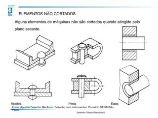 ELEMENTOS NÃO CORTADOS
Alguns elementos de máquinas não são cortados quando atingido pelo
plano secante.
Rebites
Fonte: Apostila Desenho Mecânico. Desenho com instrumentos. Convênio SENAI/São
Paulo
Desenho Técnico Mecânico I
Eixos
Pinos
 