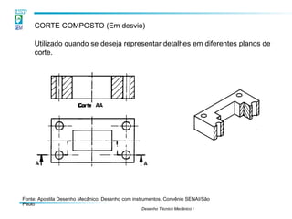 CORTE COMPOSTO (Em desvio)
Utilizado quando se deseja representar detalhes em diferentes planos de
corte.
Fonte: Apostila Desenho Mecânico. Desenho com instrumentos. Convênio SENAI/São
Paulo
Desenho Técnico Mecânico I
 