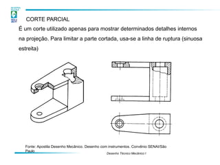 CORTE PARCIAL
É um corte utilizado apenas para mostrar determinados detalhes internos
na projeção. Para limitar a parte cortada, usa-se a linha de ruptura (sinuosa
estreita)
Fonte: Apostila Desenho Mecânico. Desenho com instrumentos. Convênio SENAI/São
Paulo
Desenho Técnico Mecânico I
 