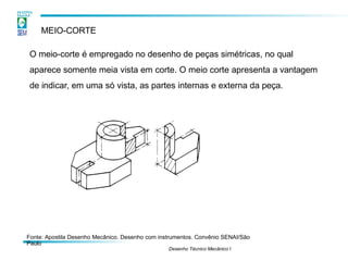 MEIO-CORTE
O meio-corte é empregado no desenho de peças simétricas, no qual
aparece somente meia vista em corte. O meio corte apresenta a vantagem
de indicar, em uma só vista, as partes internas e externa da peça.
Fonte: Apostila Desenho Mecânico. Desenho com instrumentos. Convênio SENAI/São
Paulo
Desenho Técnico Mecânico I
 