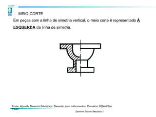 MEIO-CORTE
Em peças com a linha de simetria vertical, o meio corte é representado À
ESQUERDA da linha de simetria.
Fonte: Apostila Desenho Mecânico. Desenho com instrumentos. Convênio SENAI/São
Paulo
Desenho Técnico Mecânico I
 