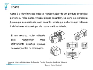 CORTE
Corte é a denominação dada à representação de um produto secionada
por um ou mais planos virtuais (planos secantes). No corte se representa
tudo o que está atrás do plano secante, sendo que as linhas que estavam
invisíveis nas vistas ortogonais passam a ficar visíveis.
Imagens: Leitura e Interpretação de Desenho Técnico Mecânico. Mecânica. Telecurso
2000.
É um recurso muito
para representar
Desenho Técnico Mecânico I
utilizado
mais
internos
efetivamente detalhes
de componentes ou montagens.
 
