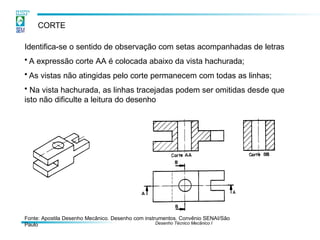 CORTE
Identifica-se o sentido de observação com setas acompanhadas de letras
• A expressão corte AA é colocada abaixo da vista hachurada;
• As vistas não atingidas pelo corte permanecem com todas as linhas;
• Na vista hachurada, as linhas tracejadas podem ser omitidas desde que
isto não dificulte a leitura do desenho
Fonte: Apostila Desenho Mecânico. Desenho com instrumentos. Convênio SENAI/São
Paulo Desenho Técnico Mecânico I
 