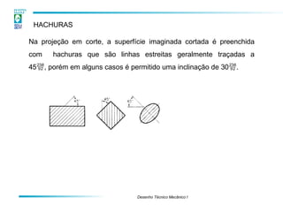 HACHURAS
Na projeção em corte, a superfície imaginada cortada é preenchida
com hachuras que são linhas estreitas geralmente traçadas a
45, porém em alguns casos é permitido uma inclinação de 30.
Desenho Técnico Mecânico I
 