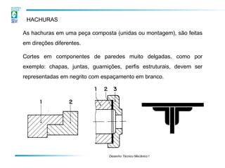 HACHURAS
As hachuras em uma peça composta (unidas ou montagem), são feitas
em direções diferentes.
Cortes em componentes de paredes muito delgadas, como por
exemplo: chapas, juntas, guarnições, perfis estruturais, devem ser
representadas em negrito com espaçamento em branco.
Desenho Técnico Mecânico I
 