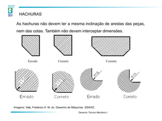 HACHURAS
Desenho Técnico Mecânico I
As hachuras não devem ter a mesma inclinação de arestas das peças,
nem das cotas. Também não devem interceptar dimensões.
Imagens: Vale, Frederico A. M. do. Desenho de Máquinas. 2004/02.
 