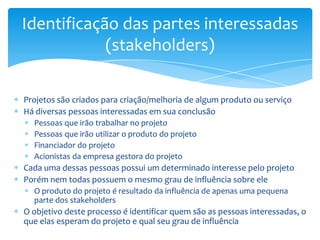 Identificação das partes interessadas
            (stakeholders)

Projetos são criados para criação/melhoria de algum produto ou serviço
Há diversas pessoas interessadas em sua conclusão
  Pessoas que irão trabalhar no projeto
  Pessoas que irão utilizar o produto do projeto
  Financiador do projeto
  Acionistas da empresa gestora do projeto
Cada uma dessas pessoas possui um determinado interesse pelo projeto
Porém nem todas possuem o mesmo grau de influência sobre ele
  O produto do projeto é resultado da influência de apenas uma pequena
  parte dos stakeholders
O objetivo deste processo é identificar quem são as pessoas interessadas, o
que elas esperam do projeto e qual seu grau de influência
 