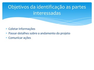 Objetivos da identificação as partes
           interessadas

Coletar informações
Passar detalhes sobre o andamento do projeto
Comunicar ações
 
