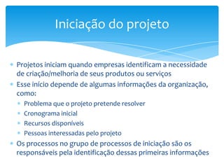 Iniciação do projeto

Projetos iniciam quando empresas identificam a necessidade
de criação/melhoria de seus produtos ou serviços
Esse início depende de algumas informações da organização,
como:
  Problema que o projeto pretende resolver
  Cronograma inicial
  Recursos disponíveis
  Pessoas interessadas pelo projeto
Os processos no grupo de processos de iniciação são os
responsáveis pela identificação dessas primeiras informações
 