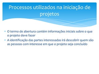 Processos utilizados na iniciação de
              projetos


O termo de abertura contém informações iniciais sobre o que
o projeto deve fazer
A identificação das partes interessadas irá descobrir quem são
as pessoas com interesse em que o projeto seja concluído
 
