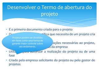 Desenvolver o Termo de abertura do
              projeto

• É o primeiro documento criado para o projeto
• Quando a empresa identifica que necessita de um projeto cria
  este documento divididos
     Projetos podem ser
    em fases como uma forma de
• Estabelece as primeiras informações necessárias ao projeto,
    garantir maior controle sobre
  com base na área de negócios da empresa
           seu andamento.

• Utilizado para autorizar a realização do projeto ou de uma
  fase
• Criado pela empresa solicitante do projeto ou pelo gestor de
  projetos
 