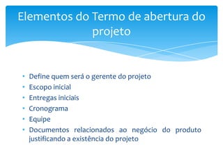 Elementos do Termo de abertura do
             projeto


•   Define quem será o gerente do projeto
•   Escopo inicial
•   Entregas iniciais
•   Cronograma
•   Equipe
•   Documentos relacionados ao negócio do produto
    justificando a existência do projeto
 