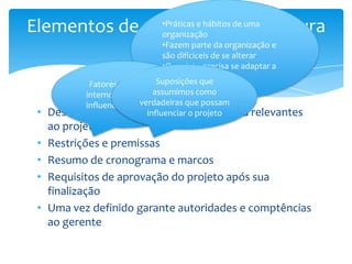 Elementos de um termo de abertura
               •Práticas e hábitos de uma
               organização
               •Fazem parte da organização e
           do projeto se alterar
               são difíciceis de
                                  •O projeto precisa se adaptar a
                                  esses fatores
             Fatores externos e Suposições que
            internos que podem assumimos como
                           verdadeiras que possam
            influenciar o projeto
 •   Descreve fatores ambientaisoda empresa relevantes
                             influenciar projeto
     ao projeto
 •   Restrições e premissas
 •   Resumo de cronograma e marcos
 •   Requisitos de aprovação do projeto após sua
     finalização
 •   Uma vez definido garante autoridades e comptências
     ao gerente
 