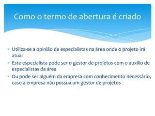 Como o termo de abertura é criado


Utiliza-se a opinião de especialistas na área onde o projeto irá
atuar
Este especialista pode ser o gestor de projetos com o auxílio de
especialistas da área
Ou pode ser alguém da empresa com conhecimento necessário,
caso a empresa não possua um gestor de projetos
 