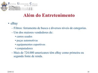 22/03/12
Além do Entretenimento
• eBay
– Filtros: ferramenta de busca e diversos níveis de categorias.
– Um dos maiores vendedores de:
• carros usados
• peças automotivas
• equipamentos esportivos
• computadores
– Mais de 724.000 americanos têm eBay como primeira ou
segunda fonte de renda.
10
 