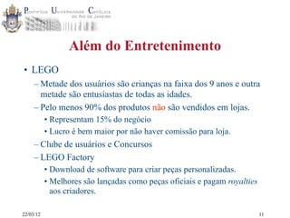 22/03/12
Além do Entretenimento
• LEGO
– Metade dos usuários são crianças na faixa dos 9 anos e outra
metade são entusiastas de todas as idades.
– Pelo menos 90% dos produtos não são vendidos em lojas.
• Representam 15% do negócio
• Lucro é bem maior por não haver comissão para loja.
– Clube de usuários e Concursos
– LEGO Factory
• Download de software para criar peças personalizadas.
• Melhores são lançadas como peças oficiais e pagam royalties
aos criadores.
11
 