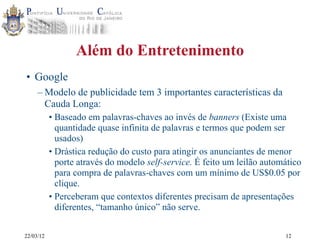 22/03/12
Além do Entretenimento
• Google
– Modelo de publicidade tem 3 importantes características da
Cauda Longa:
• Baseado em palavras-chaves ao invés de banners (Existe uma
quantidade quase infinita de palavras e termos que podem ser
usados)
• Drástica redução do custo para atingir os anunciantes de menor
porte através do modelo self-service. É feito um leilão automático
para compra de palavras-chaves com um mínimo de US$0.05 por
clique.
• Perceberam que contextos diferentes precisam de apresentações
diferentes, “tamanho único” não serve.
12
 