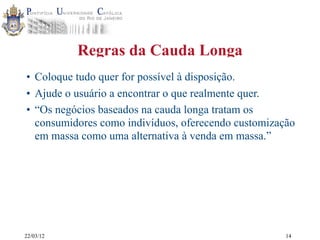 22/03/12
Regras da Cauda Longa
• Coloque tudo quer for possível à disposição.
• Ajude o usuário a encontrar o que realmente quer.
• “Os negócios baseados na cauda longa tratam os
consumidores como indivíduos, oferecendo customização
em massa como uma alternativa à venda em massa.”
14
 