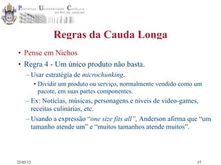 22/03/12
Regras da Cauda Longa
• Pense em Nichos
• Regra 4 - Um único produto não basta.
– Usar estratégia de microchunking.
• Dividir um produto ou serviço, normalmente vendido como um
pacote, em suas partes componentes.
– Ex: Notícias, músicas, personagens e níveis de video-games,
receitas culinárias, etc.
– Usando a expressão “one size fits all”, Anderson afirma que “um
tamanho atende um” e “muitos tamanhos atende muitos”.
17
 