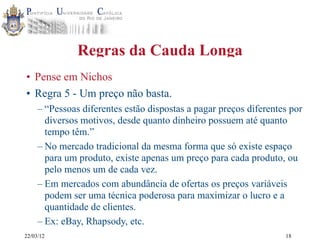 22/03/12
Regras da Cauda Longa
• Pense em Nichos
• Regra 5 - Um preço não basta.
– “Pessoas diferentes estão dispostas a pagar preços diferentes por
diversos motivos, desde quanto dinheiro possuem até quanto
tempo têm.”
– No mercado tradicional da mesma forma que só existe espaço
para um produto, existe apenas um preço para cada produto, ou
pelo menos um de cada vez.
– Em mercados com abundância de ofertas os preços variáveis
podem ser uma técnica poderosa para maximizar o lucro e a
quantidade de clientes.
– Ex: eBay, Rhapsody, etc.
18
 