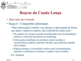22/03/12
Regras da Cauda Longa
• Abra mão do Controle
• Regra 6 - Compartilhe informação.
– “Mais informação é melhor, mas apenas se apresentada de forma
que ajude a odenar as opções, não confundí-las ainda mais.”
• Os padrões de compras quando transformados em recomendações
tornam-se eficiente ferramenta de marketing.
• Informações detalhadas de produtos, desde resenhas a
características, podem responder dúvidas, que poderiam impedir
uma compra.
• Explicar porque o consumidor recebe certas recomendações
aumenta a confiança no sistema e o ajuda a usá-lo melhor.
– Ex: Amazon
19
 