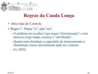 22/03/12
Regras da Cauda Longa
• Abra mão do Controle
• Regra 7 - Pense “e”, não “ou”.
– O problema de escolher é que requer “discriminação”, e este
processo exige tempo, recursos e “advinhação”.
– Quanto mais abundante a capacidade de armazenamento e
distribuição, menos discriminante pode ser o sistema.
– Ex: DVD,
20
 