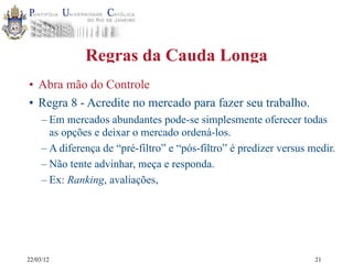 22/03/12
Regras da Cauda Longa
• Abra mão do Controle
• Regra 8 - Acredite no mercado para fazer seu trabalho.
– Em mercados abundantes pode-se simplesmente oferecer todas
as opções e deixar o mercado ordená-los.
– A diferença de “pré-filtro” e “pós-filtro” é predizer versus medir.
– Não tente advinhar, meça e responda.
– Ex: Ranking, avaliações,
21
 