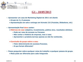 22/03/12 24
G1 - 10/05/2013
– Apresentar um caso de Marketing Digital de 2011 em diante
• Grupo de 3 a 5 pessoas
• Apresentação em sala e entrega em formato 2.0 (Youtube, Slideshare, etc)
– Apresentação final deve conter:
• Métricas do caso (objetivo, investimento, público alvo, resultados obtidos).
– Pode ser caso de sucesso ou fracasso.
– Não contar a história da empresa, mas o caso.
– Apresentar o produto/serviço apenas se não for conhecido.
• Conclusão do grupo sobre o caso.
– Fator determinante de sucesso/fracasso.
– O que fariam diferente?
– Posso perguntar sobre qualquer coisa do trabalho a qualquer pessoa do grupo.
• Nota pode ser diferente para cada integrante
 